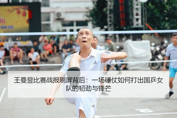 王曼昱比赛战报刷屏背后：一场硬仗如何打出国乒女队的韧劲与锋芒